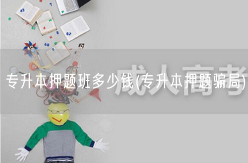 专升本押题班多少钱(专升本押题骗局)