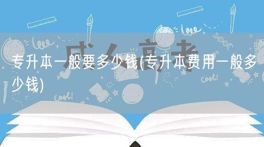 专升本一般要多少钱(专升本费用一般多少钱