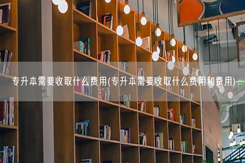 专升本需要收取什么费用(专升本需要收取什