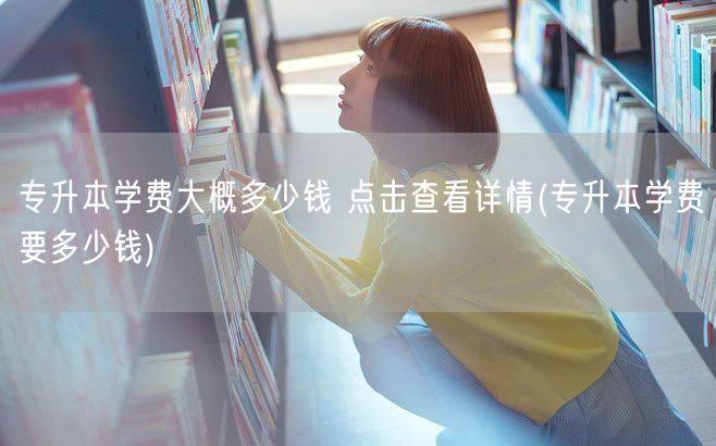 专升本学费大概多少钱 点击查看详情(专升