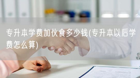 专升本学费加伙食多少钱(专升本以后学费怎