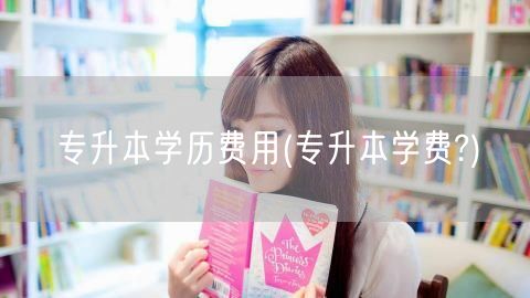 专升本学历费用(专升本学费?)