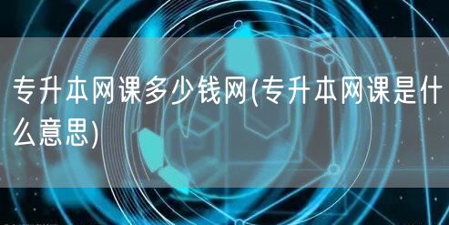 专升本网课多少钱网(专升本网课是什么意思
