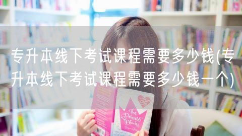 专升本线下考试课程需要多少钱(专升本线下