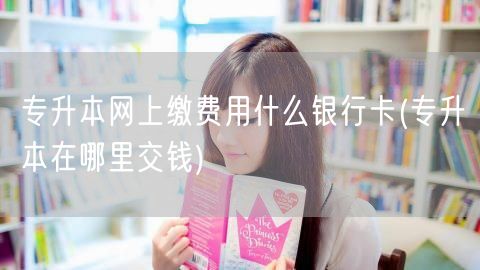 专升本网上缴费用什么银行卡(专升本在哪里