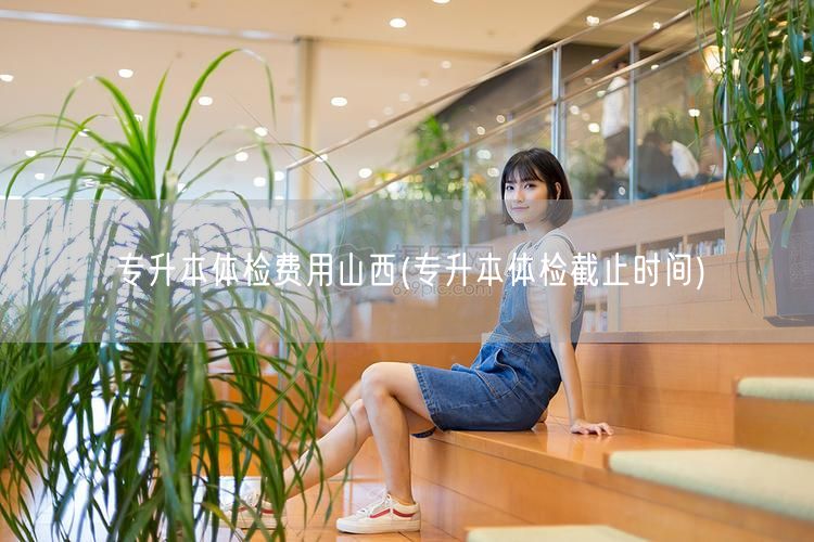 专升本体检费用山西(专升本体检截止时间)