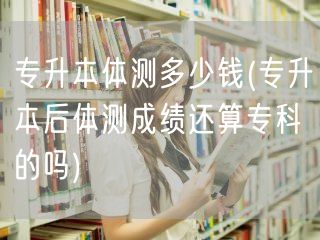 专升本体测多少钱(专升本后体测成绩还算专