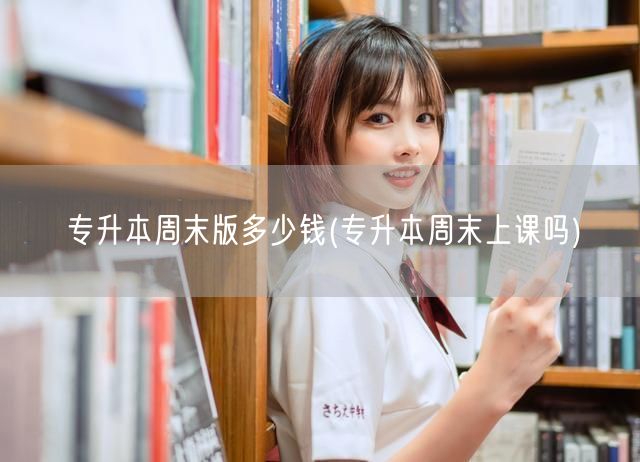 专升本周末版多少钱(专升本周末上课吗)