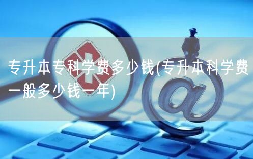 专升本专科学费多少钱(专升本科学费一般多