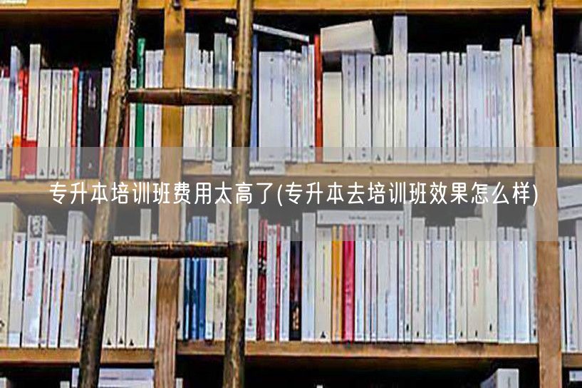 专升本培训班费用太高了(专升本去培训班效