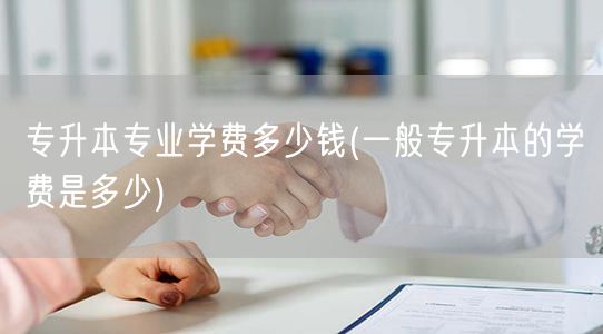 专升本专业学费多少钱(一般专升本的学费是