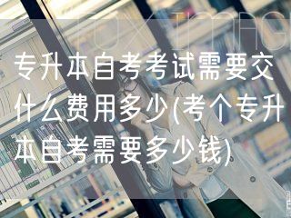 专升本自考考试需要交什么费用多少(考个专