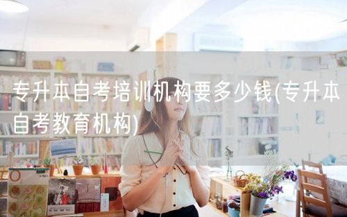 专升本自考培训机构要多少钱(专升本自考教
