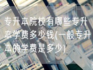 专升本院校有哪些专升本学费多少钱(一般专