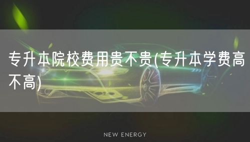 专升本院校费用贵不贵(专升本学费高不高)