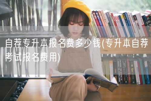 自荐专升本报名费多少钱(专升本自荐考试报