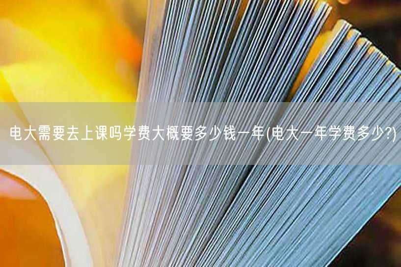 电大需要去上课吗学费大概要多少钱一年(电