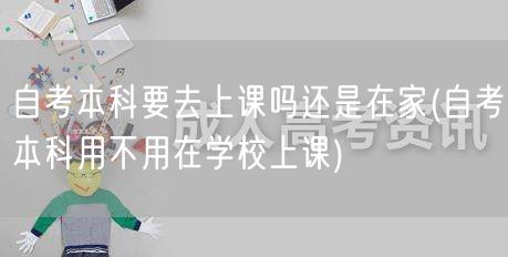 自考本科要去上课吗还是在家(自考本科用不