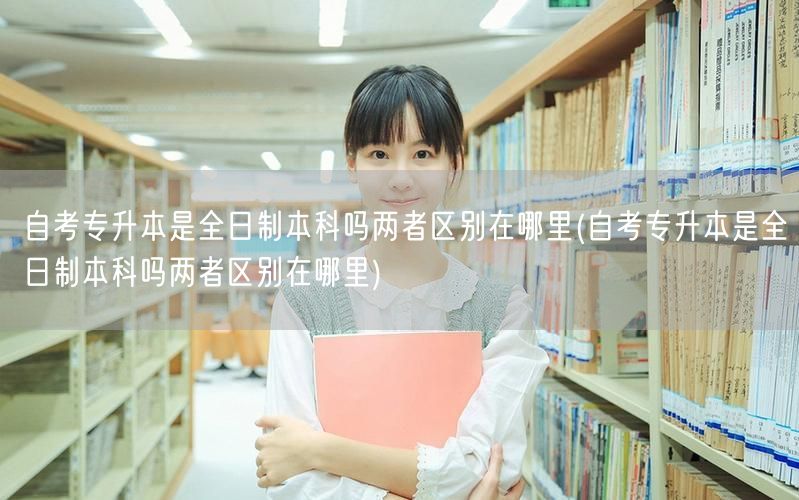 自考专升本是全日制本科吗两者区别在哪里(