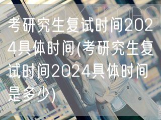 考研究生复试时间2024具体时间(考研究