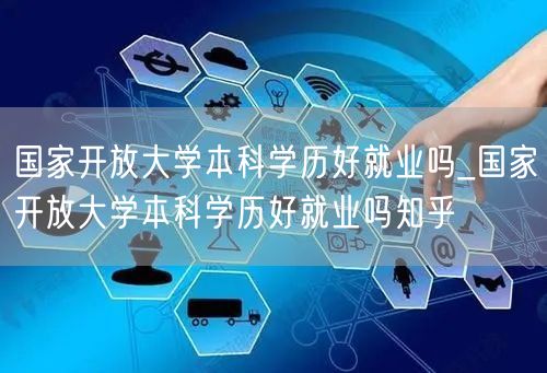 国家开放大学本科学历好就业吗_国家开放大