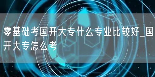 零基础考国开大专什么专业比较好_国开大专