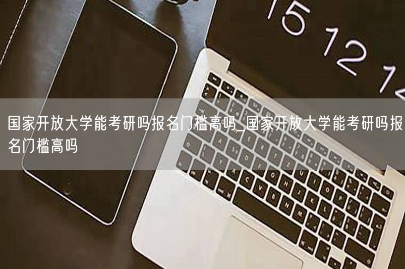 国家开放大学能考研吗报名门槛高吗_国家开