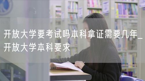 开放大学要考试吗本科拿证需要几年_开放大