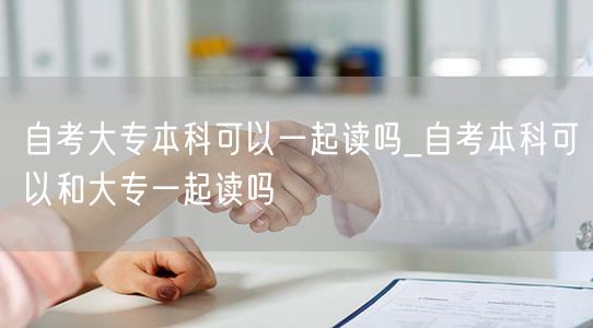 自考大专本科可以一起读吗_自考本科可以和
