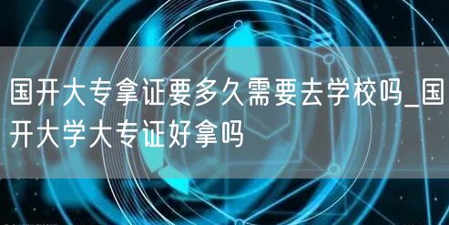国开大专拿证要多久需要去学校吗_国开大学