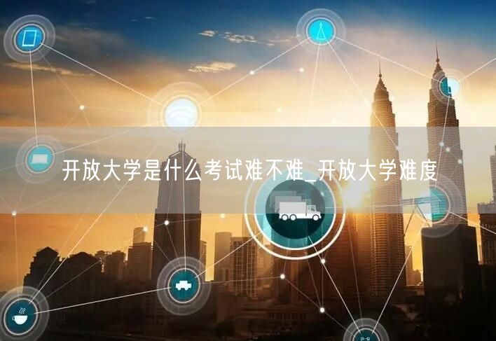 开放大学是什么考试难不难_开放大学难度