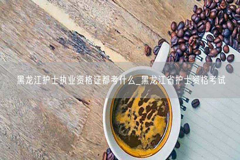 黑龙江护士执业资格考试内容概览