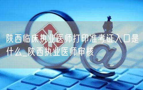 陕西临床执业医师准考证打印入口及审核流程