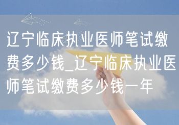 辽宁临床执业医师笔试缴费标准及年费