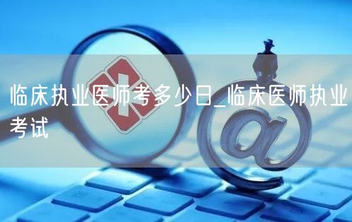 临床执业医师考多少日_考试日期查询