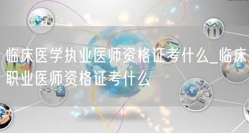 临床医学执业医师资格证考试内容_临床职业