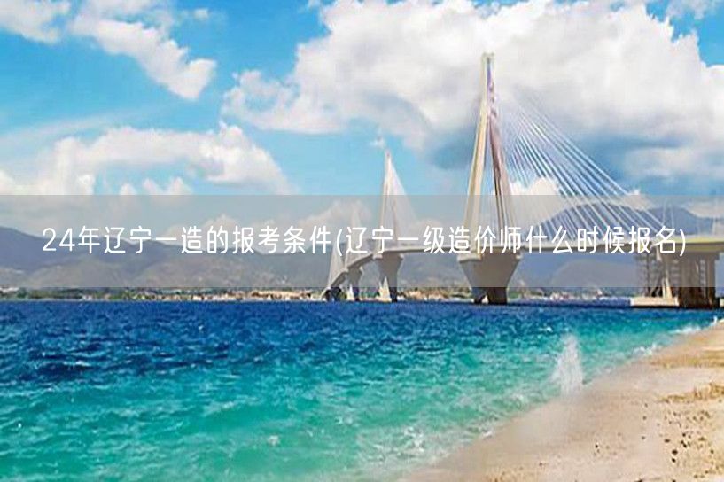 24年辽宁一造报考条件及报名时间