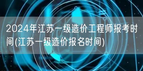 2024年江苏一级造价工程师报考时间 江
