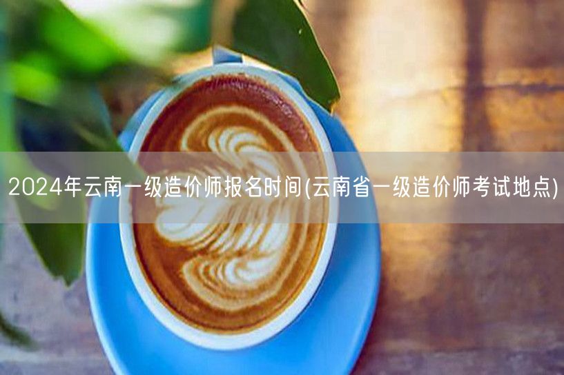 2024年云南一级造价师报名时间 报名流