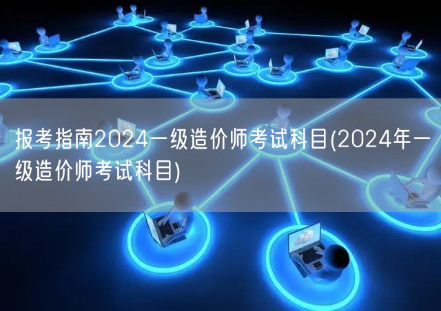 报考指南2024一级造价师考试科目 考试