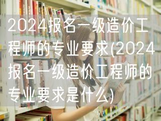 2024报名一级造价工程师的专业要求 资