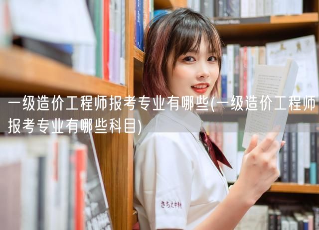 一级造价工程师报考专业有哪些 科目概览