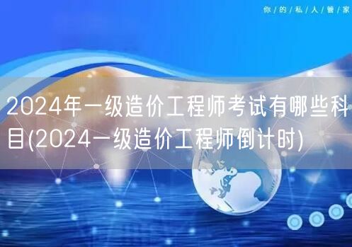 2024年一级造价工程师考试科目概览 倒