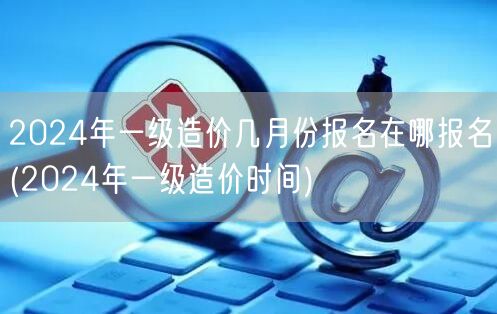 2024年一级造价几月份报名在哪报名 报