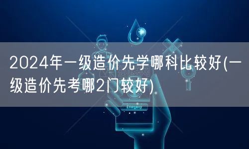 2024年一级造价先学哪科比较好 首选推