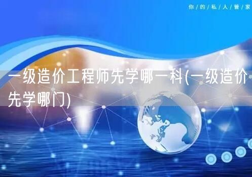 一级造价工程师先学哪一科 优先科目推荐
