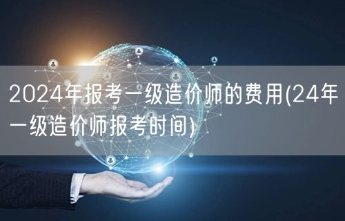 2024年报考一级造价师的费用及时间节点