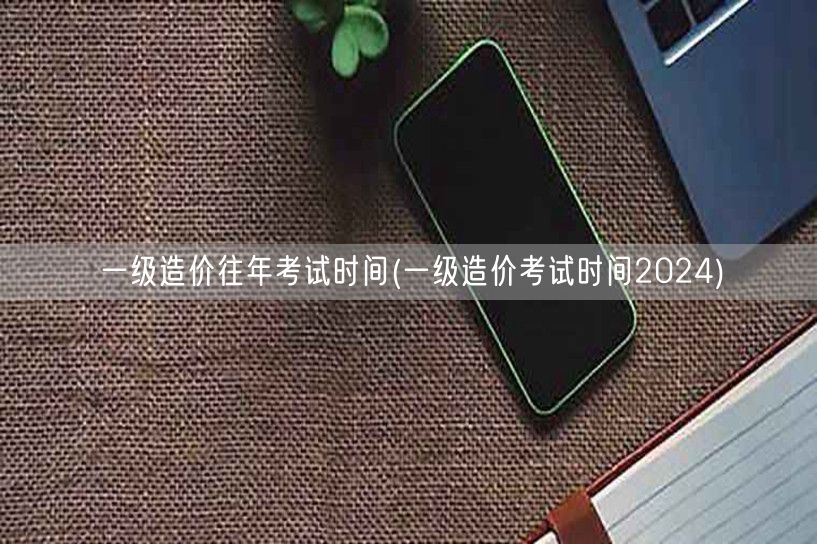 一级造价往年考试时间 2024年考期预告
