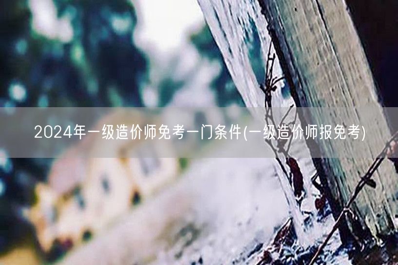 2024年一级造价师免考一门条件 申请条