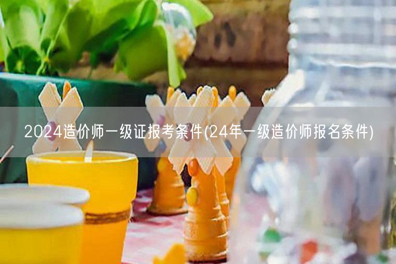 2024造价师一级证报考条件 24年报考